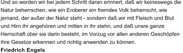 Und so werden wir bei jedem Schritt daran erinnert, da wir keineswegs die  Natur beherrschen, wie ein Eroberer ein fremdes Volk beherrscht, wie  jemand, der auer der Natur steht - sondern da wir mit Fleisch und Blut  und Hirn ihr angehren und mitten in ihr stehn, und da unsre ganze  Herrschaft ber sie darin besteht, im Vorzug vor allen anderen Geschpfen  ihre Gesetze erkennen und richtig anwenden zu knnen. Friedrich Engels