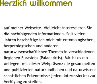 Herzlich willkommen   auf meiner Webseite. Vielleicht interessieren Sie  die nachfolgenden Informationen. Seit vielen  Jahren beschftige ich mich mit entomologischen,  herpetologischen und anderen  naturwissenschaftlichen Themen in verschiedenen  Regionen Eurasiens (Palaearktis). Mir ist es ein  Anliegen, mit dieser Webprsenz die gesammelten  und publizierten naturkundlichen und naturwissen- schaftlichen Erkenntnisse jedem Interessierten zur  Verfgung zu stellen.